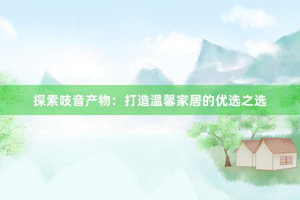探索吱音产物：打造温馨家居的优选之选