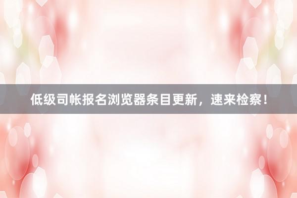 低级司帐报名浏览器条目更新，速来检察！